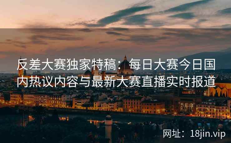 反差大赛独家特稿：每日大赛今日国内热议内容与最新大赛直播实时报道