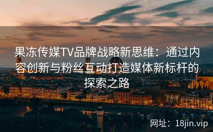 果冻传媒TV品牌战略新思维：通过内容创新与粉丝互动打造媒体新标杆的探索之路