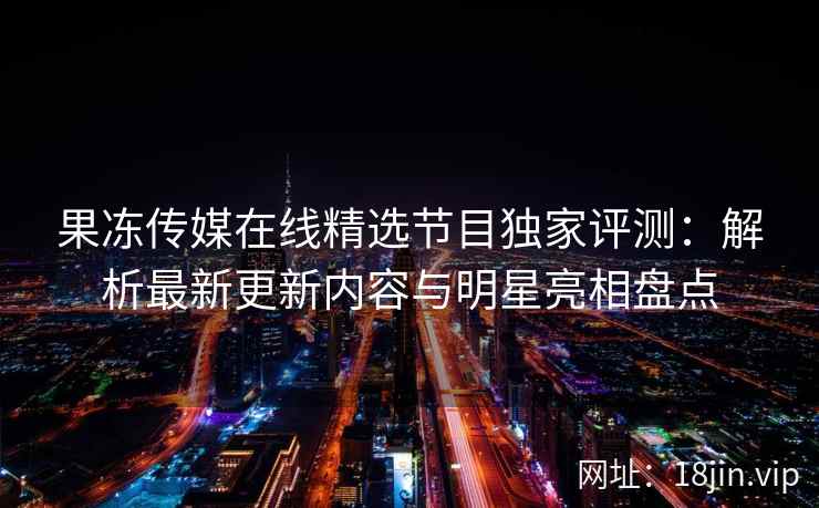 果冻传媒在线精选节目独家评测：解析最新更新内容与明星亮相盘点