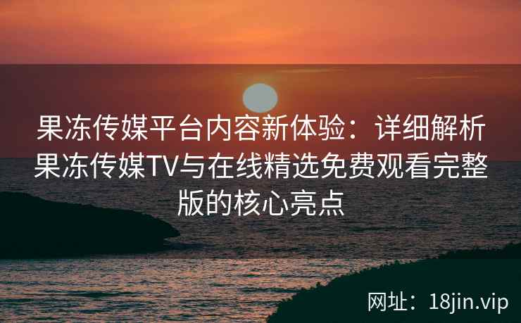 果冻传媒平台内容新体验：详细解析果冻传媒TV与在线精选免费观看完整版的核心亮点