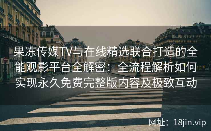 果冻传媒TV与在线精选联合打造的全能观影平台全解密：全流程解析如何实现永久免费完整版内容及极致互动