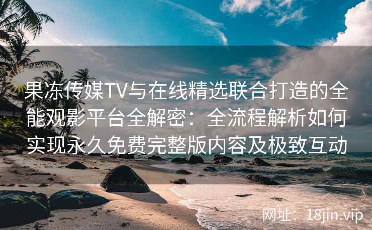 果冻传媒TV与在线精选联合打造的全能观影平台全解密:全流程解析如何实现永久免费完整版内容及极致互动