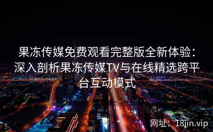 果冻传媒免费观看完整版全新体验：深入剖析果冻传媒TV与在线精选跨平台互动模式