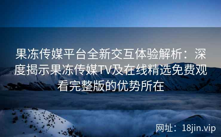 果冻传媒平台全新交互体验解析：深度揭示果冻传媒TV及在线精选免费观看完整版的优势所在