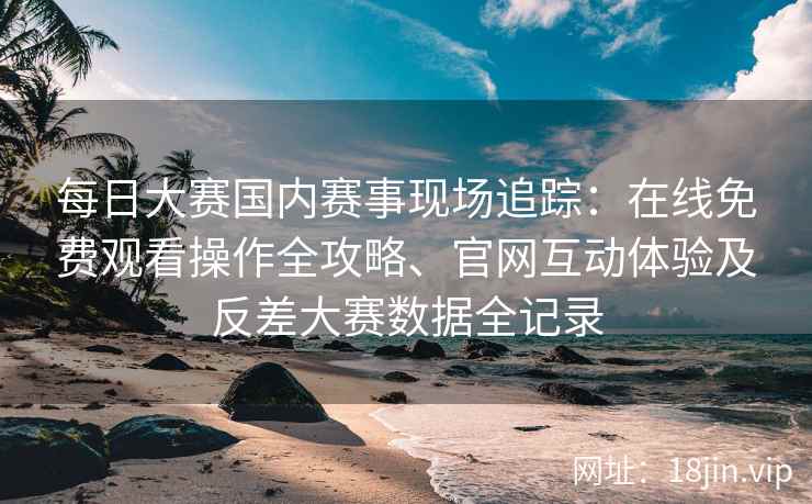 每日大赛国内赛事现场追踪：在线免费观看操作全攻略、官网互动体验及反差大赛数据全记录