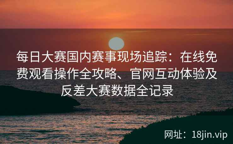 每日大赛国内赛事现场追踪：在线免费观看操作全攻略、官网互动体验及反差大赛数据全记录