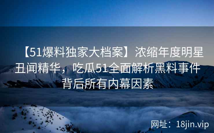 【51爆料独家大档案】浓缩年度明星丑闻精华，吃瓜51全面解析黑料事件背后所有内幕因素