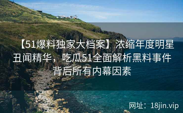 【51爆料独家大档案】浓缩年度明星丑闻精华，吃瓜51全面解析黑料事件背后所有内幕因素