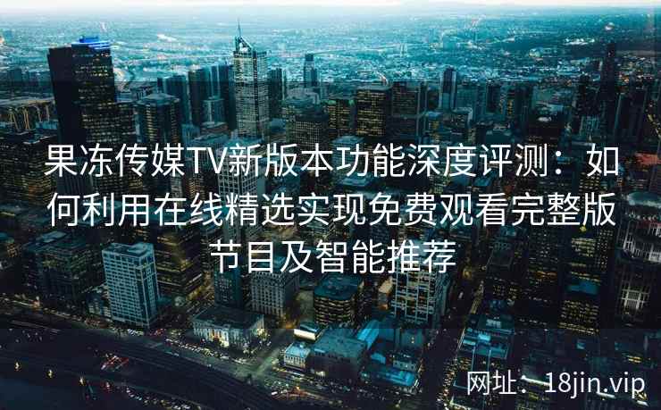 果冻传媒TV新版本功能深度评测：如何利用在线精选实现免费观看完整版节目及智能推荐