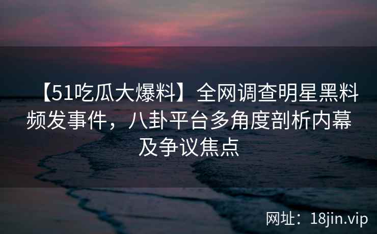 【51吃瓜大爆料】全网调查明星黑料频发事件，八卦平台多角度剖析内幕及争议焦点