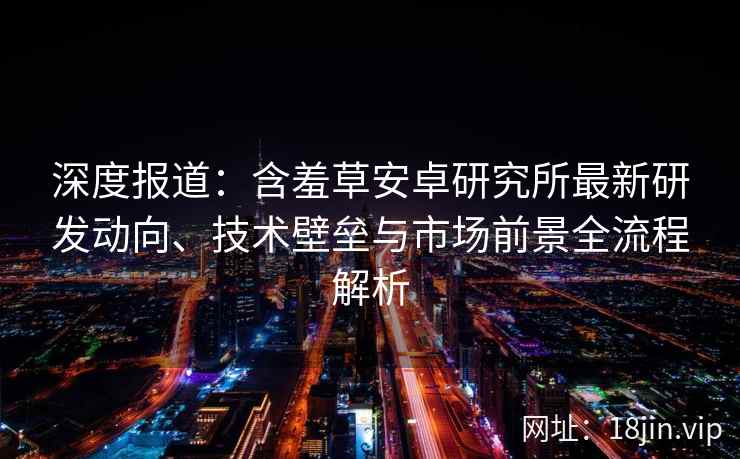 深度报道：含羞草安卓研究所最新研发动向、技术壁垒与市场前景全流程解析