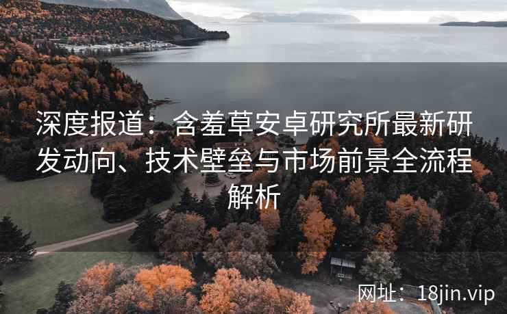 深度报道：含羞草安卓研究所最新研发动向、技术壁垒与市场前景全流程解析