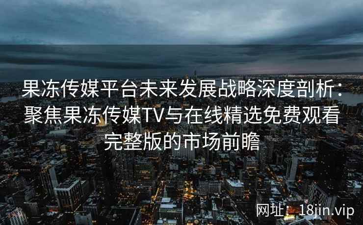 果冻传媒平台未来发展战略深度剖析：聚焦果冻传媒TV与在线精选免费观看完整版的市场前瞻