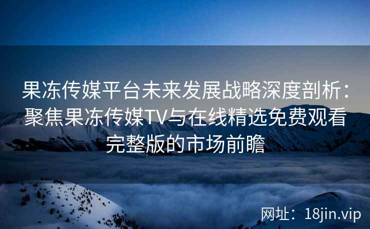 果冻传媒平台未来发展战略深度剖析：聚焦果冻传媒TV与在线精选免费观看完整版的市场前瞻