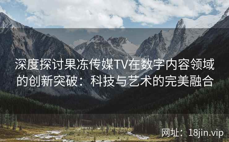 深度探讨果冻传媒TV在数字内容领域的创新突破：科技与艺术的完美融合