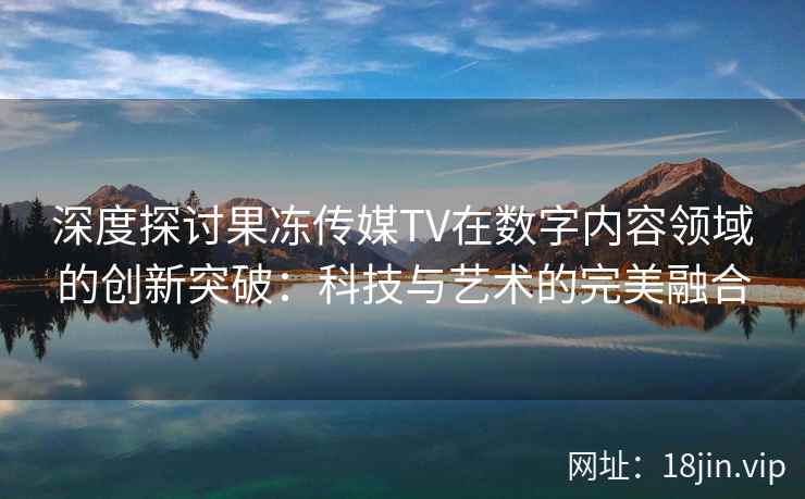 深度探讨果冻传媒TV在数字内容领域的创新突破：科技与艺术的完美融合