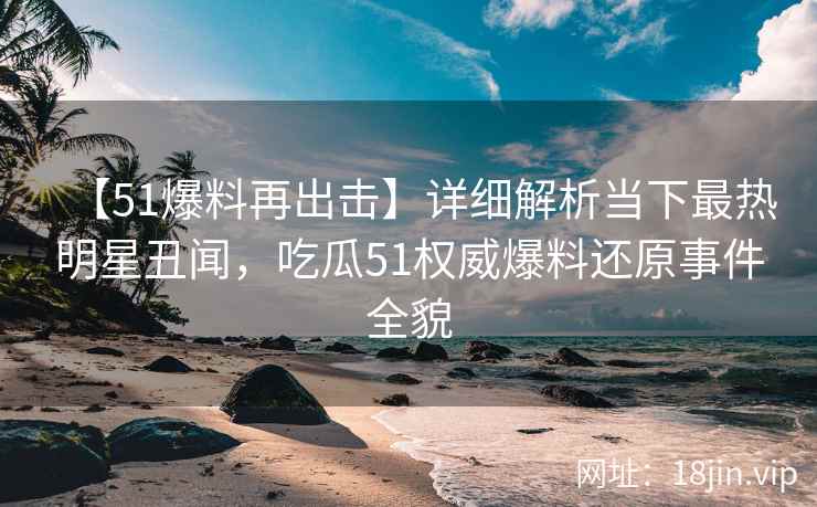 【51爆料再出击】详细解析当下最热明星丑闻，吃瓜51权威爆料还原事件全貌