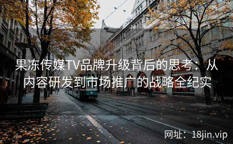 果冻传媒TV品牌升级背后的思考：从内容研发到市场推广的战略全纪实