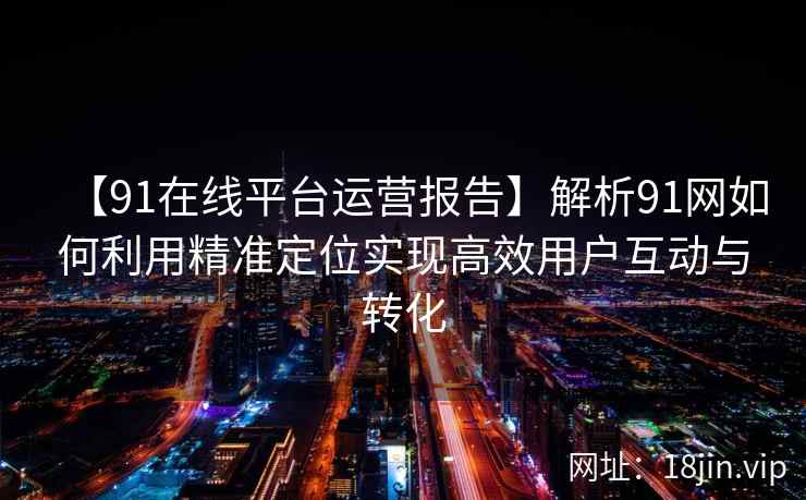 【91在线平台运营报告】解析91网如何利用精准定位实现高效用户互动与转化