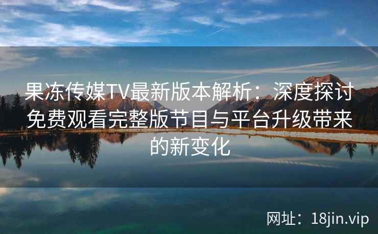 果冻传媒TV最新版本解析：深度探讨免费观看完整版节目与平台升级带来的新变化