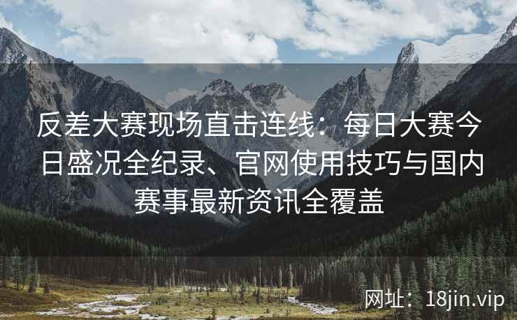 反差大赛现场直击连线：每日大赛今日盛况全纪录、官网使用技巧与国内赛事最新资讯全覆盖