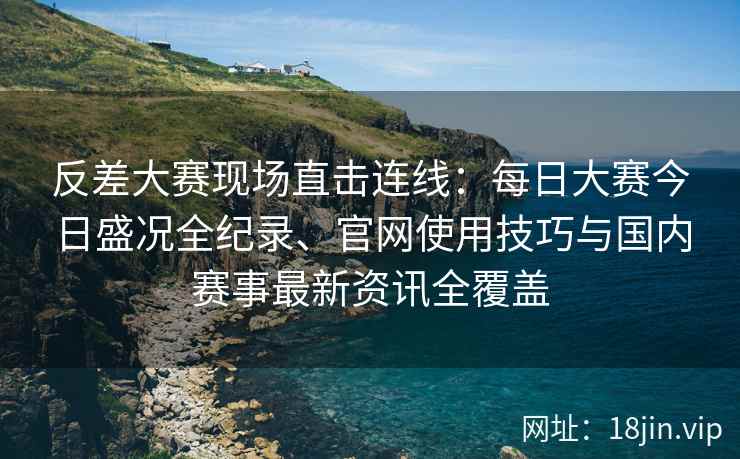 反差大赛现场直击连线：每日大赛今日盛况全纪录、官网使用技巧与国内赛事最新资讯全覆盖