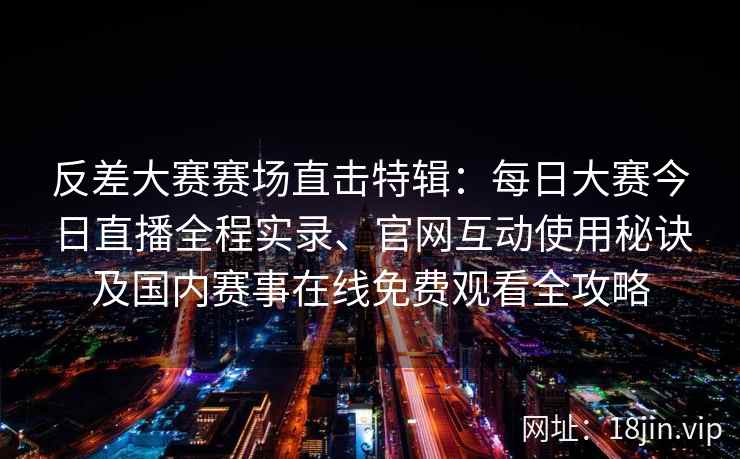 反差大赛赛场直击特辑：每日大赛今日直播全程实录、官网互动使用秘诀及国内赛事在线免费观看全攻略
