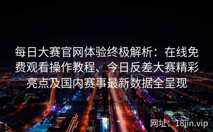 每日大赛官网体验终极解析：在线免费观看操作教程、今日反差大赛精彩亮点及国内赛事最新数据全呈现
