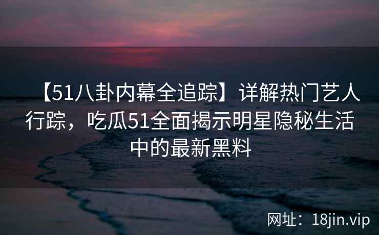 【51八卦内幕全追踪】详解热门艺人行踪，吃瓜51全面揭示明星隐秘生活中的最新黑料