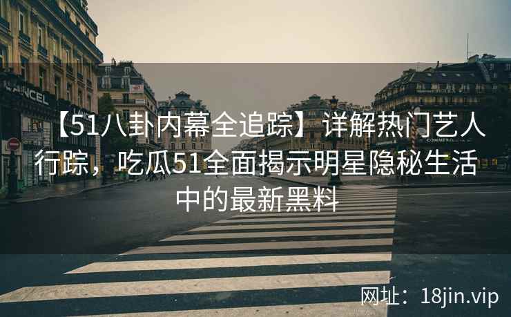 【51八卦内幕全追踪】详解热门艺人行踪，吃瓜51全面揭示明星隐秘生活中的最新黑料