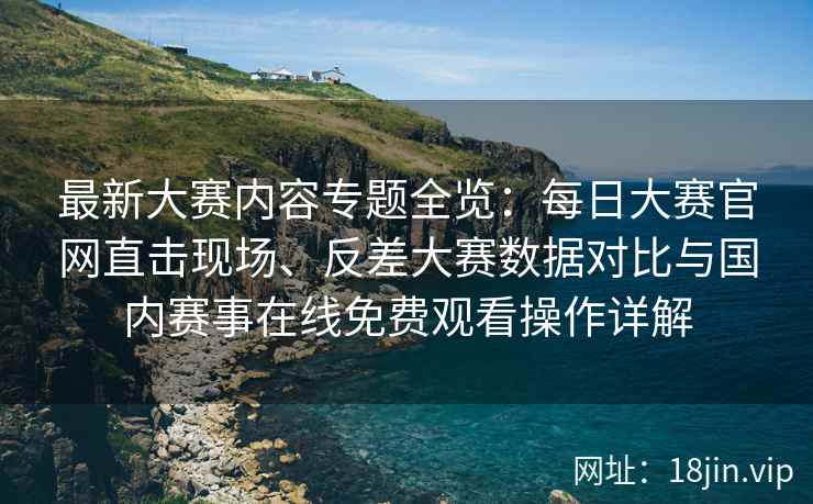 最新大赛内容专题全览：每日大赛官网直击现场、反差大赛数据对比与国内赛事在线免费观看操作详解