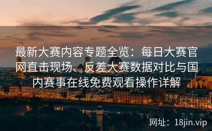 最新大赛内容专题全览：每日大赛官网直击现场、反差大赛数据对比与国内赛事在线免费观看操作详解