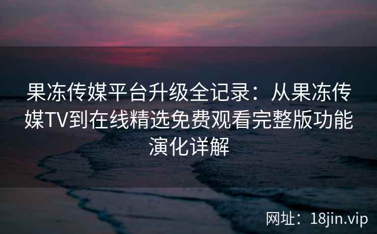 果冻传媒平台升级全记录：从果冻传媒TV到在线精选免费观看完整版功能演化详解
