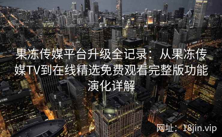 果冻传媒平台升级全记录：从果冻传媒TV到在线精选免费观看完整版功能演化详解