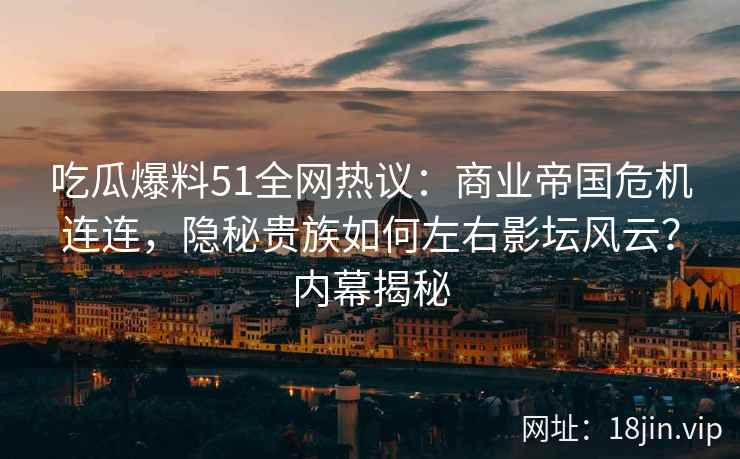 吃瓜爆料51全网热议：商业帝国危机连连，隐秘贵族如何左右影坛风云？内幕揭秘