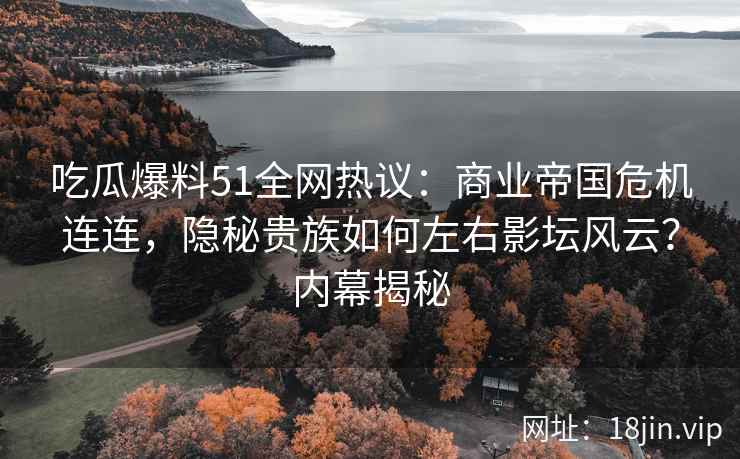 吃瓜爆料51全网热议：商业帝国危机连连，隐秘贵族如何左右影坛风云？内幕揭秘
