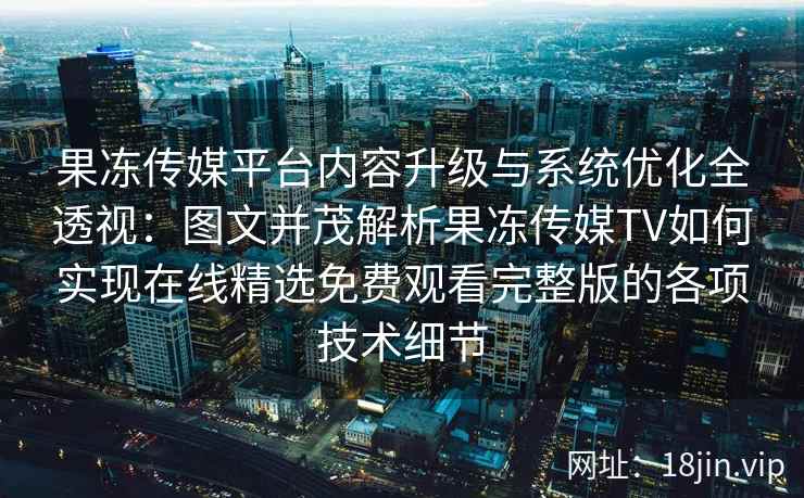 果冻传媒平台内容升级与系统优化全透视：图文并茂解析果冻传媒TV如何实现在线精选免费观看完整版的各项技术细节