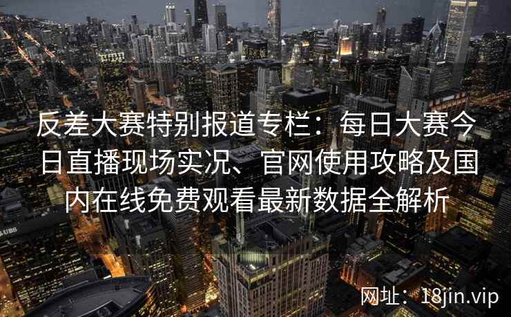 反差大赛特别报道专栏：每日大赛今日直播现场实况、官网使用攻略及国内在线免费观看最新数据全解析