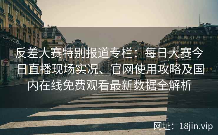 反差大赛特别报道专栏：每日大赛今日直播现场实况、官网使用攻略及国内在线免费观看最新数据全解析