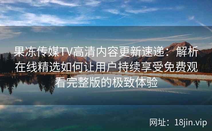 果冻传媒TV高清内容更新速递：解析在线精选如何让用户持续享受免费观看完整版的极致体验