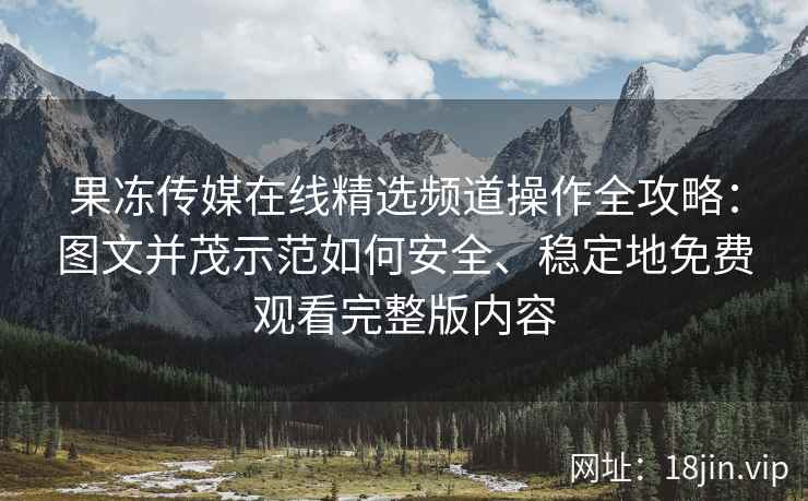 果冻传媒在线精选频道操作全攻略：图文并茂示范如何安全、稳定地免费观看完整版内容