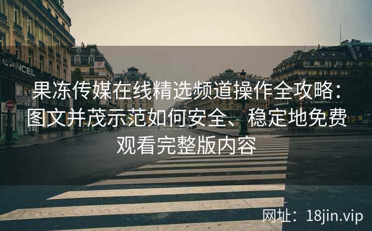 果冻传媒在线精选频道操作全攻略：图文并茂示范如何安全、稳定地免费观看完整版内容