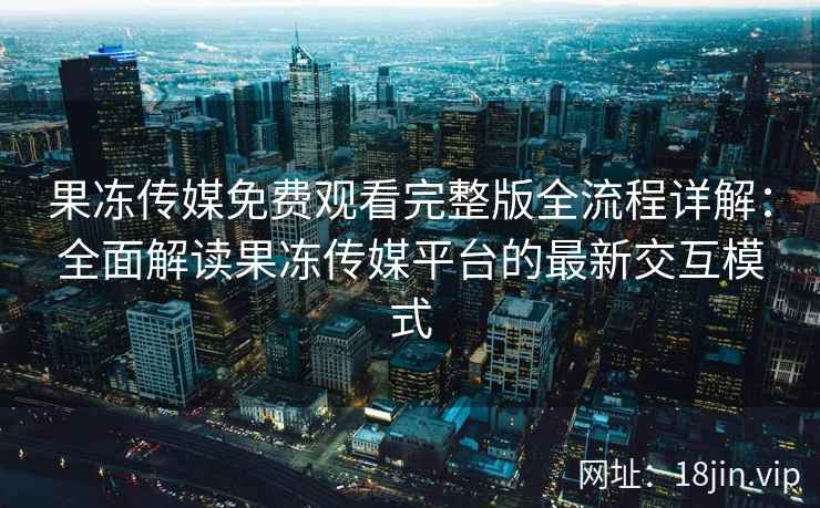 果冻传媒免费观看完整版全流程详解：全面解读果冻传媒平台的最新交互模式