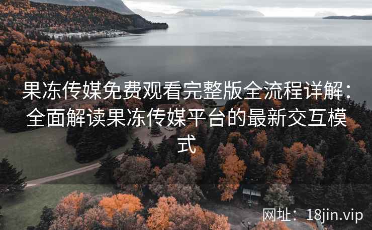 果冻传媒免费观看完整版全流程详解：全面解读果冻传媒平台的最新交互模式