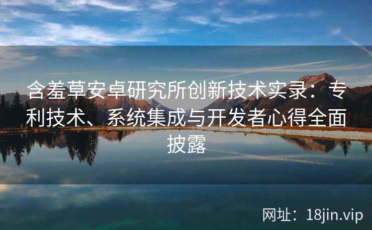 含羞草安卓研究所创新技术实录：专利技术、系统集成与开发者心得全面披露