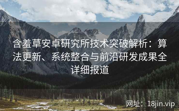 含羞草安卓研究所技术突破解析：算法更新、系统整合与前沿研发成果全详细报道