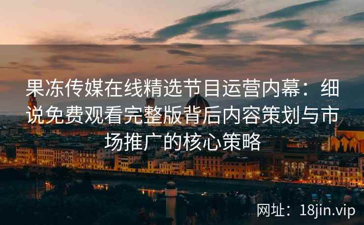 果冻传媒在线精选节目运营内幕：细说免费观看完整版背后内容策划与市场推广的核心策略