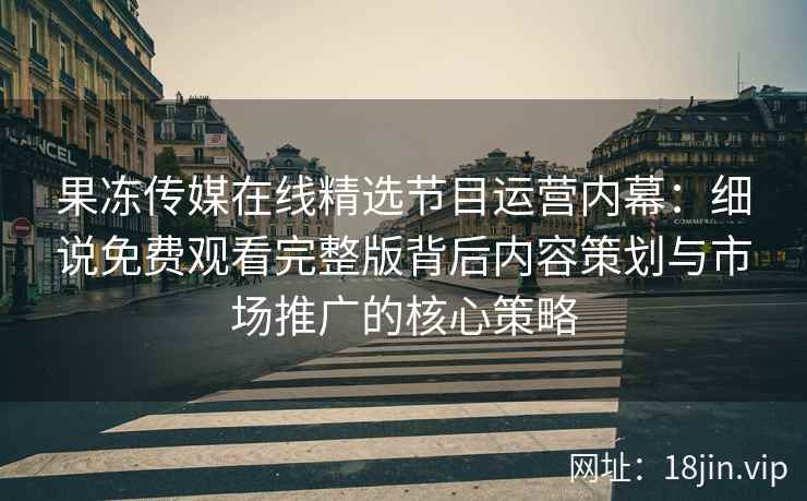 果冻传媒在线精选节目运营内幕：细说免费观看完整版背后内容策划与市场推广的核心策略