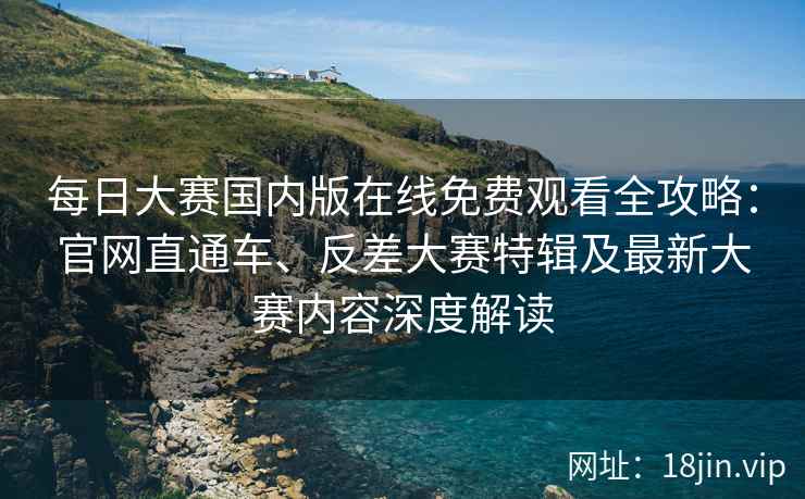 每日大赛国内版在线免费观看全攻略：官网直通车、反差大赛特辑及最新大赛内容深度解读