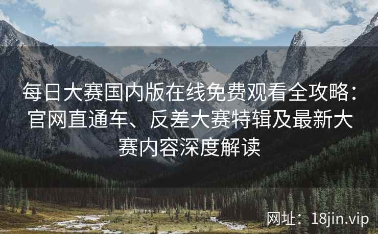 每日大赛国内版在线免费观看全攻略：官网直通车、反差大赛特辑及最新大赛内容深度解读